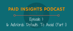 Paid Insights Podcast Episode 1: 16 AdWords Defaults To Avoid (Part 1)