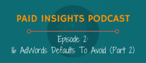 Paid Insights Podcast Episode 2: 16 AdWords Defaults To Avoid (Part 2)