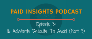 Paid Insights Podcast Episode 3: 16 AdWords Defaults To Avoid (Part 3)